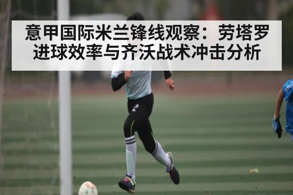 意甲国际米兰锋线观察：劳塔罗进球效率与齐沃战术冲击分析