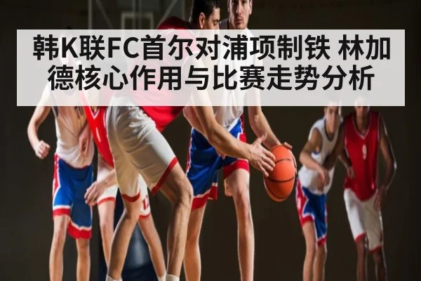 韩K联FC首尔对浦项制铁 林加德核心作用与比赛走势分析