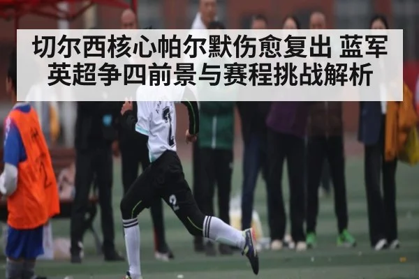 切尔西核心帕尔默伤愈复出 蓝军英超争四前景与赛程挑战解析