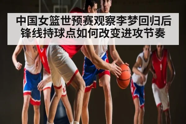 中国女篮世预赛观察李梦回归后锋线持球点如何改变进攻节奏